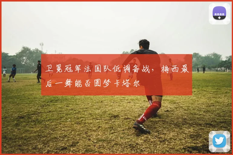 卫冕冠军法国队低调备战，梅西最后一舞能否圆梦卡塔尔 - 2026世界杯推荐